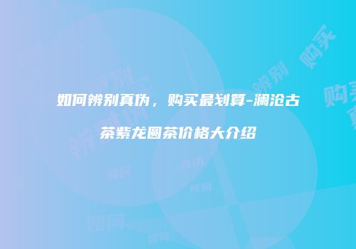 如何辨别真伪，购买最划算-澜沧古茶紫龙圆茶价格大介绍