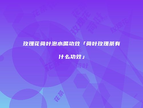 玫瑰花荷叶泡水喝功效「荷叶玫瑰茶有什么功效」
