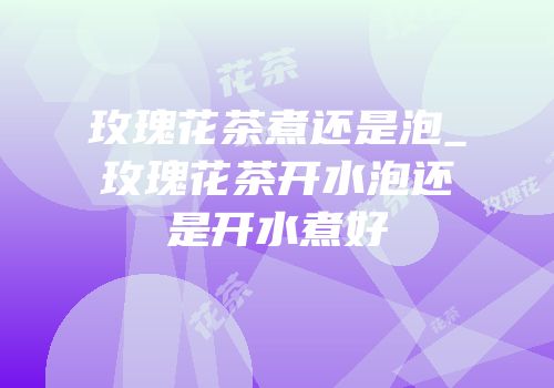 玫瑰花茶煮还是泡_玫瑰花茶开水泡还是开水煮好