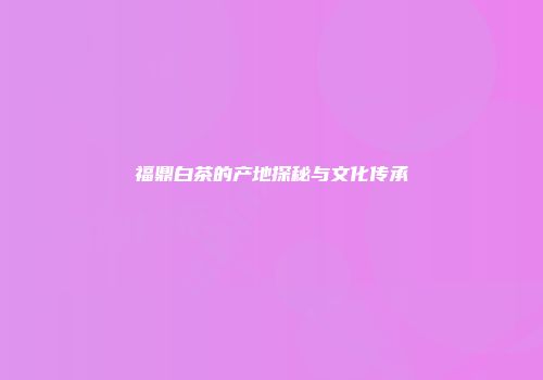 福鼎白茶的产地探秘与文化传承