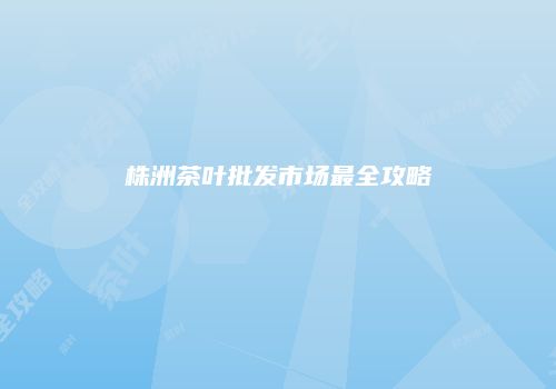 株洲茶叶批发市场最全攻略