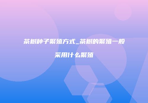 茶树种子繁殖方式_茶树的繁殖一般采用什么繁殖