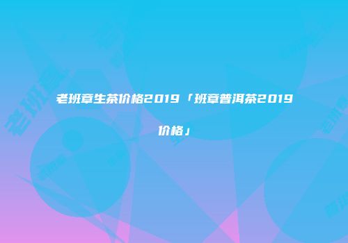 老班章生茶价格2019「班章普洱茶2019价格」