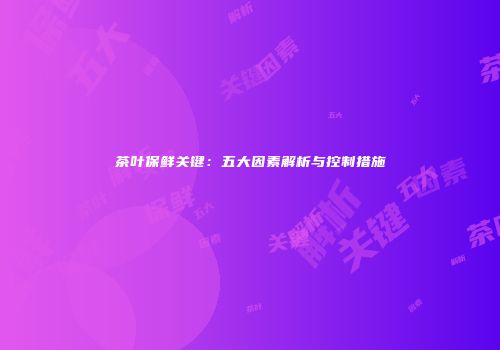 茶叶保鲜关键：五大因素解析与控制措施
