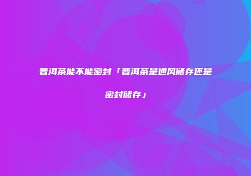 普洱茶能不能密封「普洱茶是通风储存还是密封储存」