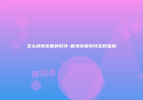 怎么辨别生普的好坏-普洱茶膏好坏怎样鉴别
