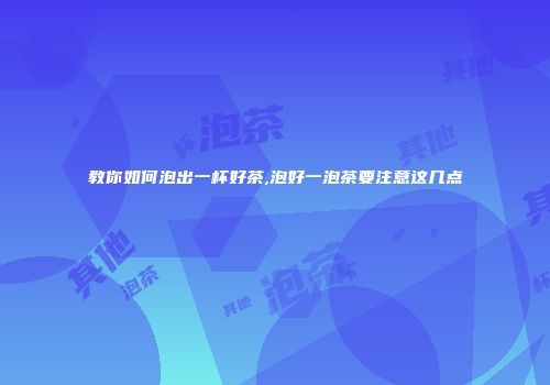 教你如何泡出一杯好茶,泡好一泡茶要注意这几点