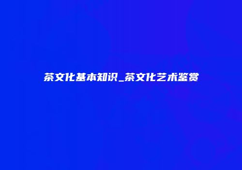 茶文化基本知识_茶文化艺术鉴赏