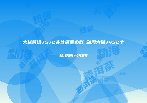 大益普洱7572实体店多少钱_勐海大益7452十年熟普多少钱