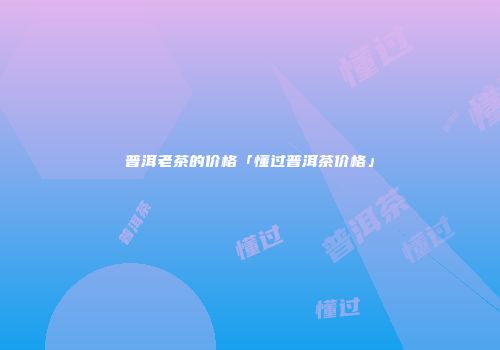 普洱老茶的价格「懂过普洱茶价格」
