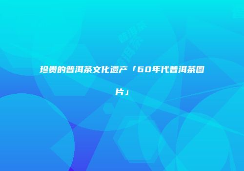 珍贵的普洱茶文化遗产「60年代普洱茶图片」