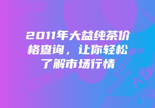 2011年大益纯茶价格查询，让你轻松了解市场行情