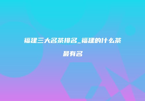 福建三大名茶排名_福建的什么茶最有名