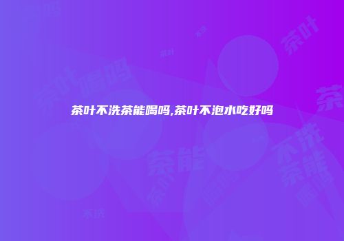茶叶不洗茶能喝吗,茶叶不泡水吃好吗