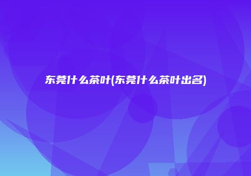 东莞什么茶叶(东莞什么茶叶出名)