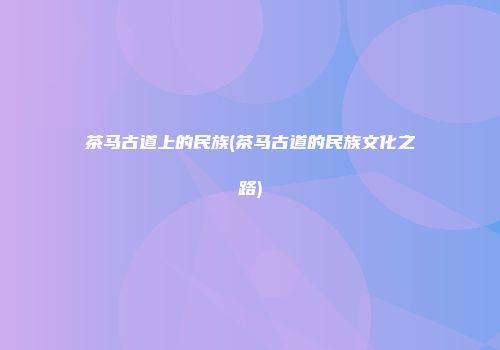 茶马古道上的民族(茶马古道的民族文化之路)