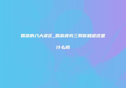 喝茶的八大误区_喝茶讲究三异你知道这是什么吗
