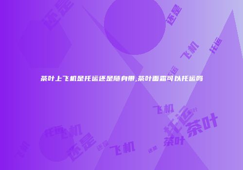 茶叶上飞机是托运还是随身带,茶叶面霜可以托运吗