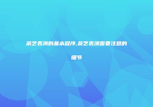 茶艺表演的基本程序,茶艺表演需要注意的细节