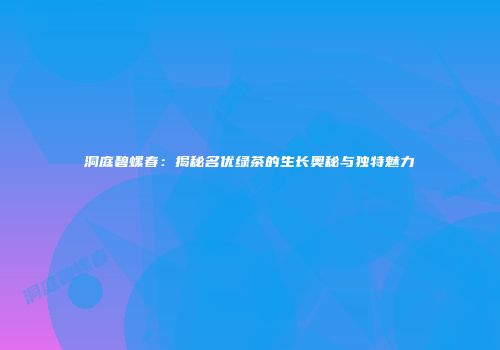 洞庭碧螺春：揭秘名优绿茶的生长奥秘与独特魅力
