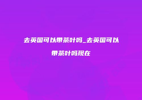 去英国可以带茶叶吗_去英国可以带茶叶吗现在