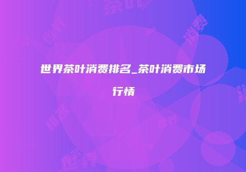 世界茶叶消费排名_茶叶消费市场行情