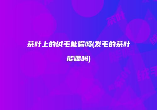 茶叶上的绒毛能喝吗(发毛的茶叶能喝吗)