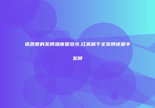 铁观音的发酵湿度是多少,红茶属于全发酵还是半发酵