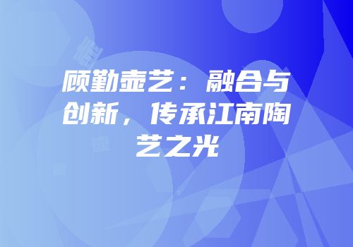 顾勤壶艺：融合与创新，传承江南陶艺之光