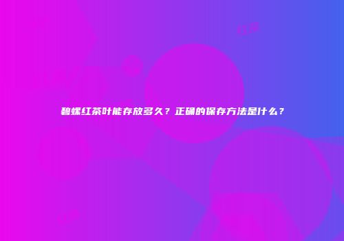 碧螺红茶叶能存放多久？正确的保存方法是什么？