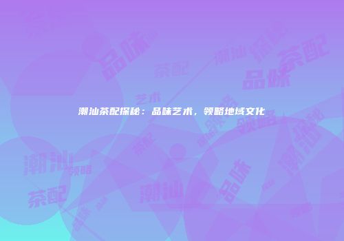 潮汕茶配探秘：品味艺术，领略地域文化