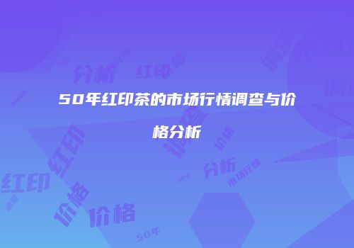 50年红印茶的市场行情调查与价格分析