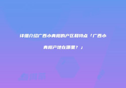 详细介绍广西小青柑的产区和特点「广西小青柑产地在哪里？」