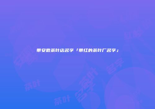 带安徽茶叶店名字「带红的茶叶厂名字」