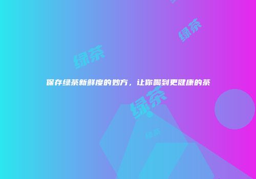 保存绿茶新鲜度的妙方，让你喝到更健康的茶