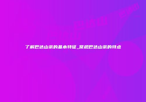 了解巴达山茶的基本特征_常规巴达山茶的特点