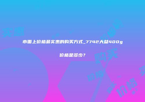 市面上价格最实惠的购买方式_7742大益400g价格是多少？