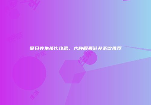 夏日养生茶饮攻略：六种解暑滋补茶饮推荐