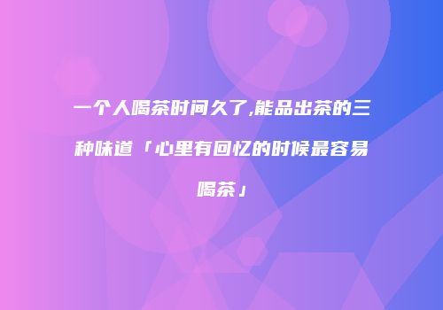 一个人喝茶时间久了,能品出茶的三种味道「心里有回忆的时候最容易喝茶」