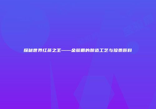 探秘世界红茶之王——金骏眉的酿造工艺与珍贵原料