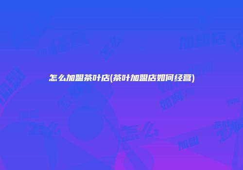 怎么加盟茶叶店(茶叶加盟店如何经营)