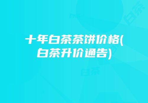 十年白茶茶饼价格(白茶升价通告)