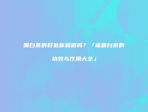 喝白茶的好处你知道吗？「福鼎白茶的功效与作用大全」
