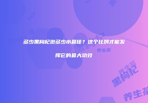 多少黑枸杞泡多少水最佳？这个比例才能发挥它的最大功效