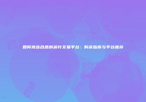 如何挑选合适的茶叶交易平台：购茶指南与平台推荐