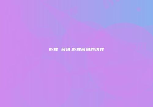 柠檬 普洱,柠檬普洱的功效