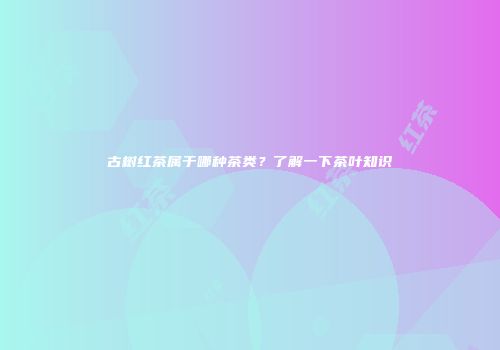 古树红茶属于哪种茶类？了解一下茶叶知识