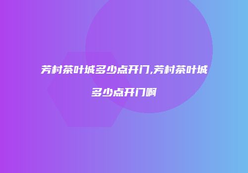 芳村茶叶城多少点开门,芳村茶叶城多少点开门啊