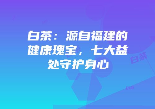 白茶：源自福建的健康瑰宝，七大益处守护身心