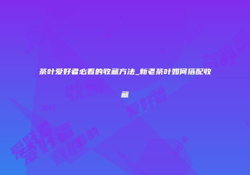茶叶爱好者必看的收藏方法_新老茶叶如何搭配收藏